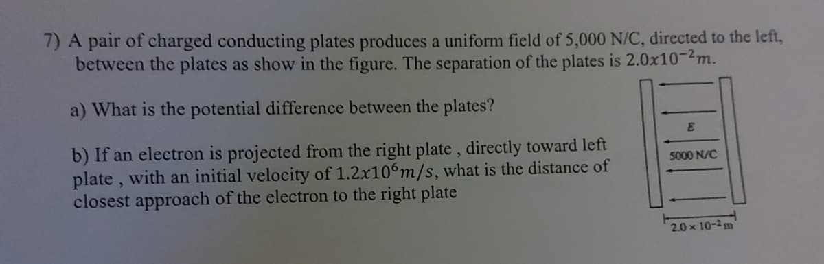 7) A pair of charged conducting plates produces a uniform field of 5,000 N/C, directed to the left,
between the plates as show in the figure. The separation of the plates is 2.0x10-2m.
a) What is the potential difference between the plates?
b) If an electron is projected from the right plate, directly toward left
plate, with an initial velocity of 1.2x106m/s, what is the distance of
closest approach of the electron to the right plate
E
5000 N/C
2.0 x 10-2 m