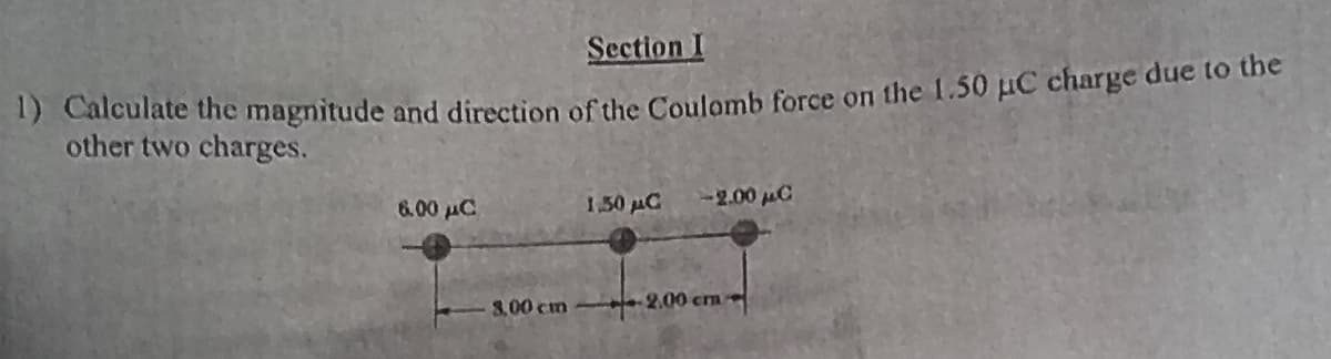 Section I
1) Calculate the magnitude and direction of the Coulomb force on the 1.50 µC charge due to the
other two charges.
6.00 дс
8,00 cm
1,50 μC -2.00 μC
2.00 cm