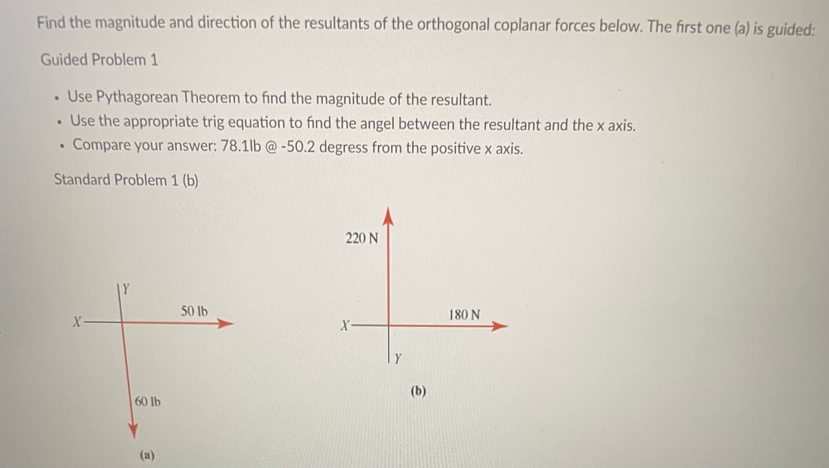 Find the magnitude and direction of the resultants of the orthogonal coplanar forces below. The first one (a) is guided:
Guided Problem 1
. Use Pythagorean Theorem to find the magnitude of the resultant.
. Use the appropriate trig equation to find the angel between the resultant and the x axis.
Compare your answer: 78.1lb @ -50.2 degress from the positive x axis.
Standard Problem 1 (b)
●
X-
Y
60 lb
(a)
50 lb
220 N
X
Y
(b)
180 N