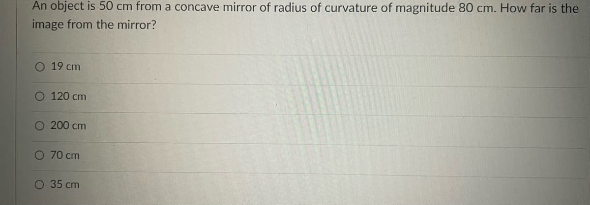 An object is 50 cm from a concave mirror of radius of curvature of magnitude 80 cm. How far is the
image from the mirror?
O 19 cm
O 120 cm
200 cm
O 70 cm
35 cm