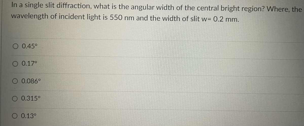In a single slit diffraction, what is the angular width of the central bright region? Where, the
wavelength of incident light is 550 nm and the width of slit w= 0.2 mm.
O 0.45°
O 0.17°
0.086°
O 0.315°
O 0.13º