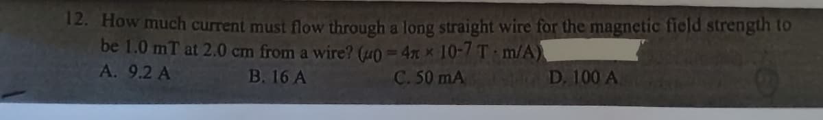 12. How much current must flow through a long straight wire for the magnetic field strength to
be 1.0 mT at 2.0 cm from a wire? (40=4xx 10-7 T m/A)
A. 9.2 A
B. 16 A
C. 50 mA
D. 100 A