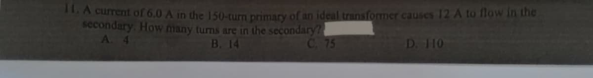 11. A current of 6.0 A in the 150-turn primary of an ideal transformer causes 12 A to flow in the
secondary. How many turns are in the secondary?
A. 4
B. 14
C. 75
D. 110