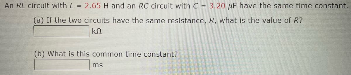 An RL circuit with L = 2.65 H and an RC circuit with C = 3.20 μF have the same time constant.
(a) If the two circuits have the same resistance, R, what is the value of R?
ΚΩ
(b) What is this common time constant?
ms