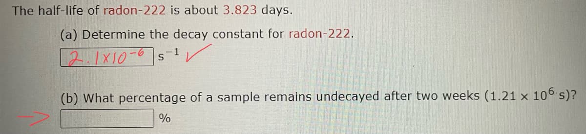 The half-life of radon-222 is about 3.823 days.
(a) Determine the decay constant for radon-222.
2.1x10-65-¹
✓
(b) What percentage of a sample remains undecayed after two weeks (1.21 x 106 s)?
%