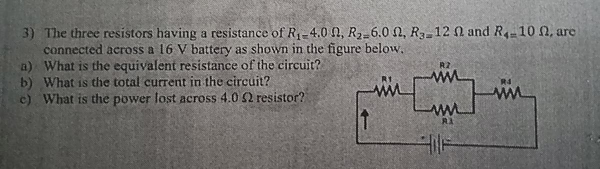 3) The three resistors having a resistance of R₁-4.0 0, R₂-6.0 N, R312 N and R₁-10 , are
connected across a 16 V battery as shown in the figure below.
a) What is the equivalent resistance of the circuit?
b) What is the total current in the circuit?
c) What is the power lost across 4.0 52 resistor?
↑
R2
[]
A)
HILF
RS