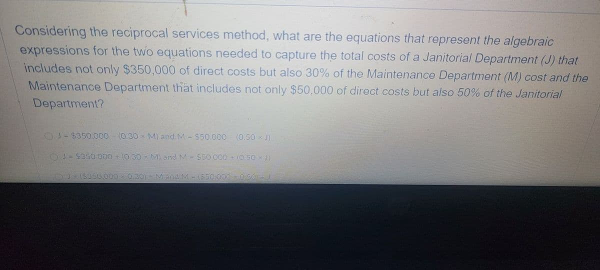 Considering the reciprocal services method, what are the equations that represent the algebraic
expressions for the two equations needed to capture the total costs of a Janitorial Department (J) that
includes not only $350,000 of direct costs but also 30% of the Maintenance Department (M) cost and the
Maintenance Department that includes not only $50,000 of direct costs but also 50% of the Janitorial
Department?
(0.30×M) 3nd M-S50000
(0.50 x J)
3=5350.000 + (0.30 × M) and MES5O00+(0,50 xJ)
J-(S350.000 × 0.30)+M and M-(S50.000 x050) - J
(550.000x0.502)
