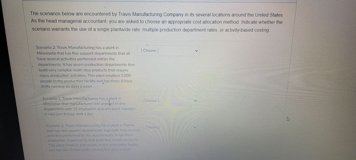 The scenarios below are encountered by Travis Manufacturing Company in its several locations around the United States
As the head managerial accountant, you are asked to choose an appropriate cost allocation method. Indicate whether the
scenario warrants the use of a single plantwide rate, multiple production department rates, or activity-based costing.
Scenario 2: Travis Manufacturing has a plant in
[Choose]
Minnesota that has five support departments that all
have several activitics performed within the
departments. It has seven production departments that
build very complex multi-step products that requirc
many production activitics. This plant cmploys 5,000
pcople in the production facility and has three 8-hour
shifts running six days a weck.
Scenario 1: Travis Manufacturing has a plant in
Wisconsin that manufactures one product in one
department with 25 cmployees and onc plant manazer
[Choose
It runs one 8-hour shift a day
Scenario 3. Travis Manufacturing has a plant in Florida
that has two support departmchts that both have limited
activities performed by the departments, It has three
production departments that build two simple products.
This plant employs 100 people in the production facilty
and has two 8-hour shifts running five days a week.
Choose]
<>
