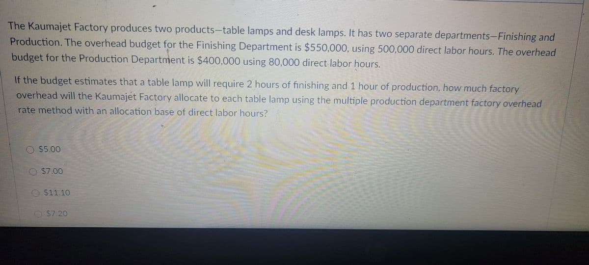 The Kaumajet Factory produces two products-table lamps and desk lamps. It has two separate departments-Finishing and
Production. The overhead budget for the Finishing Department is $550,000, using 500,000 direct labor hours. The overhead
budget for the Production Department is $400,000 using 80,000 direct labor hours.
If the budget estimates that a table lamp will require 2 hours of finishing and 1 hour of production, how much factory
overhead will the Kaumajet Factory allocate to each table lamp using the multiple production department factory overhead
rate method with an allocation base of direct labor hours?
O $5.00
OS7.00
511.10
S7.20

