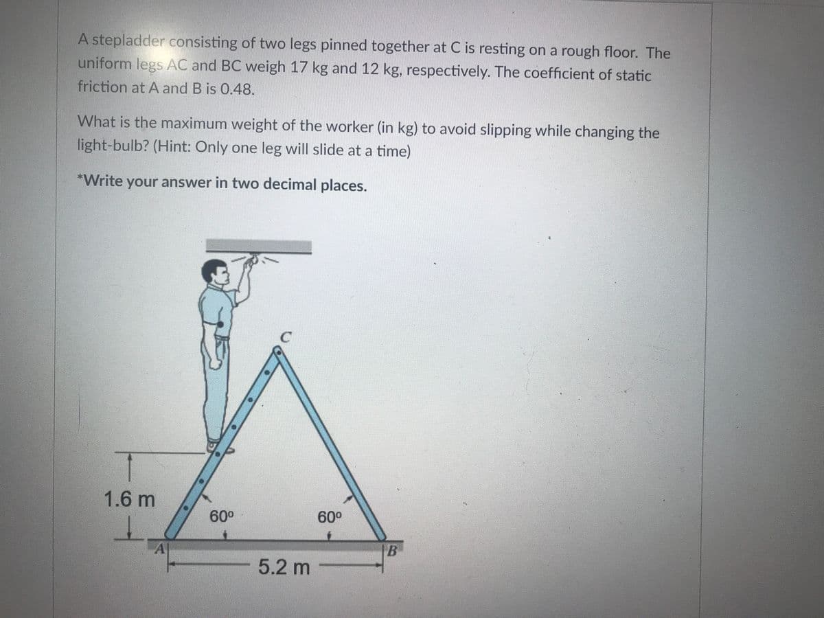 A stepladder consisting of two legs pinned together at C is resting on a rough floor. The
uniform legs AC and BC weigh 17 kg and 12 kg, respectively. The coefficient of static
friction at A and B is 0.48.
What is the maximum weight of the worker (in kg) to avoid slipping while changing the
light-bulb? (Hint: Only one leg will slide at a time)
*Write your answer in two decimal places.
1.6 m
60°
60°
A|
5.2 m
