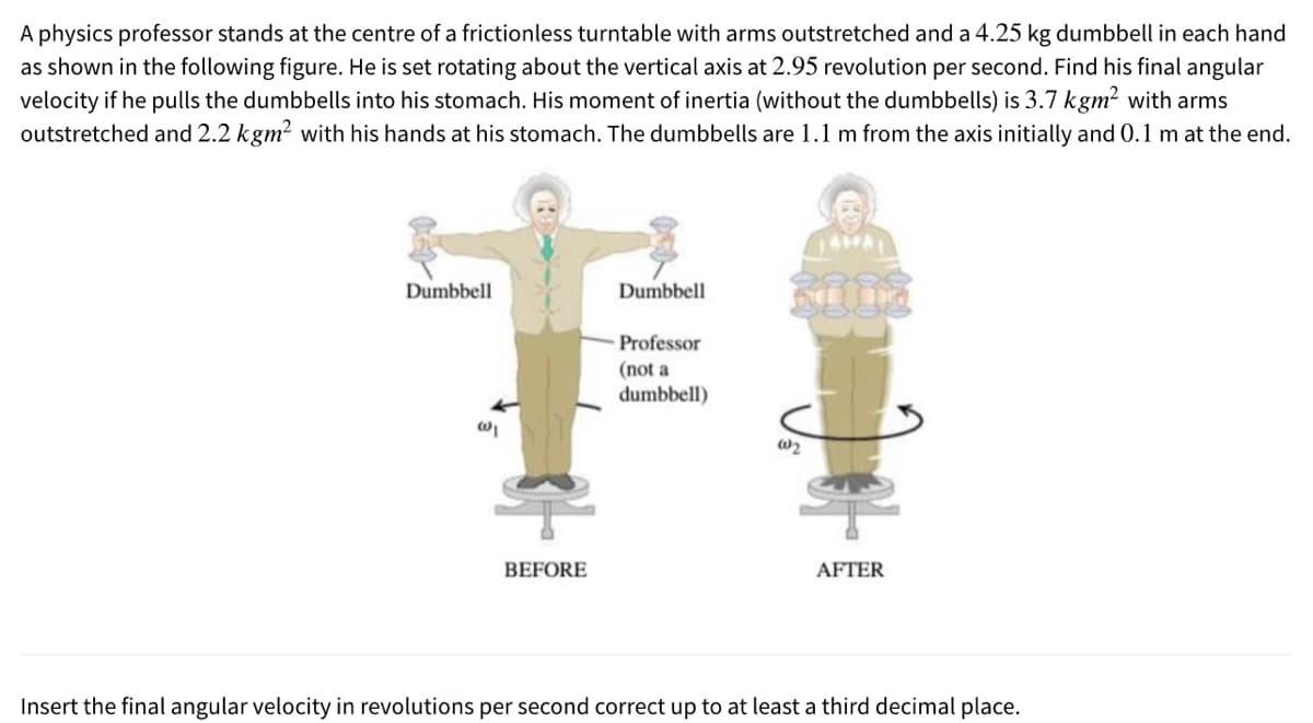 A physics professor stands at the centre of a frictionless turntable with arms outstretched and a 4.25 kg dumbbell in each hand
as shown in the following figure. He is set rotating about the vertical axis at 2.95 revolution per second. Find his final angular
velocity if he pulls the dumbbells into his stomach. His moment of inertia (without the dumbbells) is 3.7 kgm? with arms
outstretched and 2.2 kgm? with his hands at his stomach. The dumbbells are 1.1 m from the axis initially and 0.1 m at the end.
Dumbbell
Dumbbell
Professor
(not a
dumbbell)
W2
BEFORE
AFTER
Insert the final angular velocity in revolutions per second correct up to at least a third decimal place.
