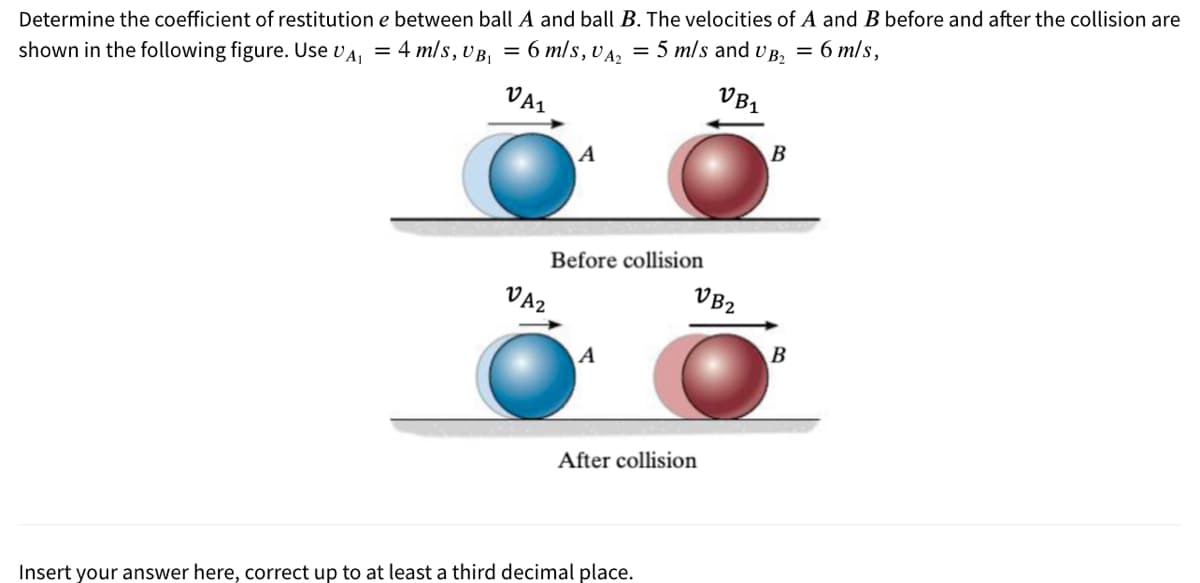Determine the coefficient of restitution e between ball A and ball B. The velocities of A and B before and after the collision are
shown in the following figure. Use vA, = 4 m/s, v B, = 6 m/s, vA, = 5 m/s and v B, = 6 m/s,
VB1
VA1
B
A
Before collision
VB2
VA2
B
A
After collision
Insert your answer here, correct up to at least a third decimal place.
