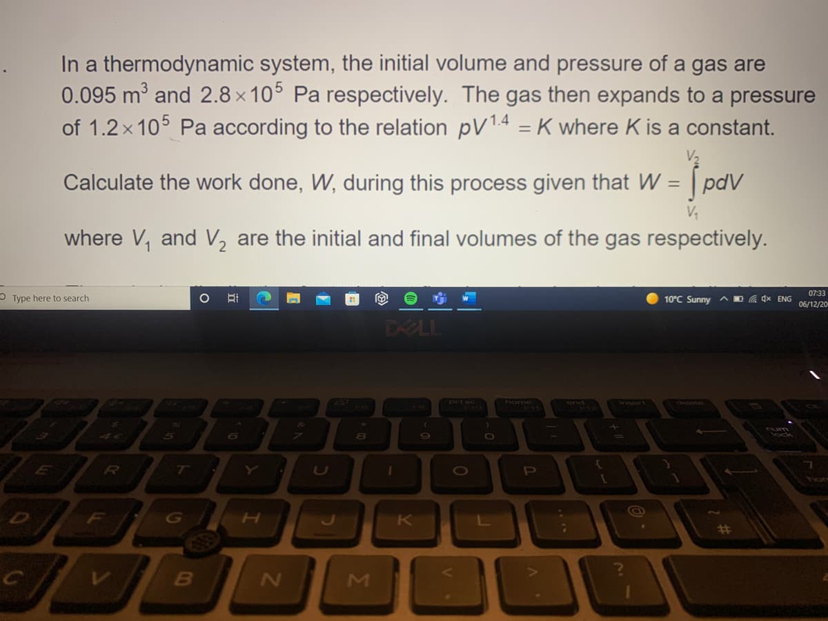 In a thermodynamic system, the initial volume and pressure of a gas are
0.095 m3 and 2.8 x 10° Pa respectively. The gas then expands to a pressure
of 1.2 x 105 Pa according to the relation pV14 = K where K is a constant.
Calculate the work done, W, during this process given that W = | pdV
where V, and V, are the initial and final volumes of the gas respectively.
07:33
O Type here to search
10°C Sunny AO G 4x ENG
06/12/20
DELL
prt sc
home
end
num
lock
Y
F
L
%23
