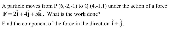 A particle moves from P (6,-2,-1) to Q (4,-1,1) under the action of a force
F = 2î + 4j+ 5k. What is the work done?
Find the component of the force in the direction i+j.
