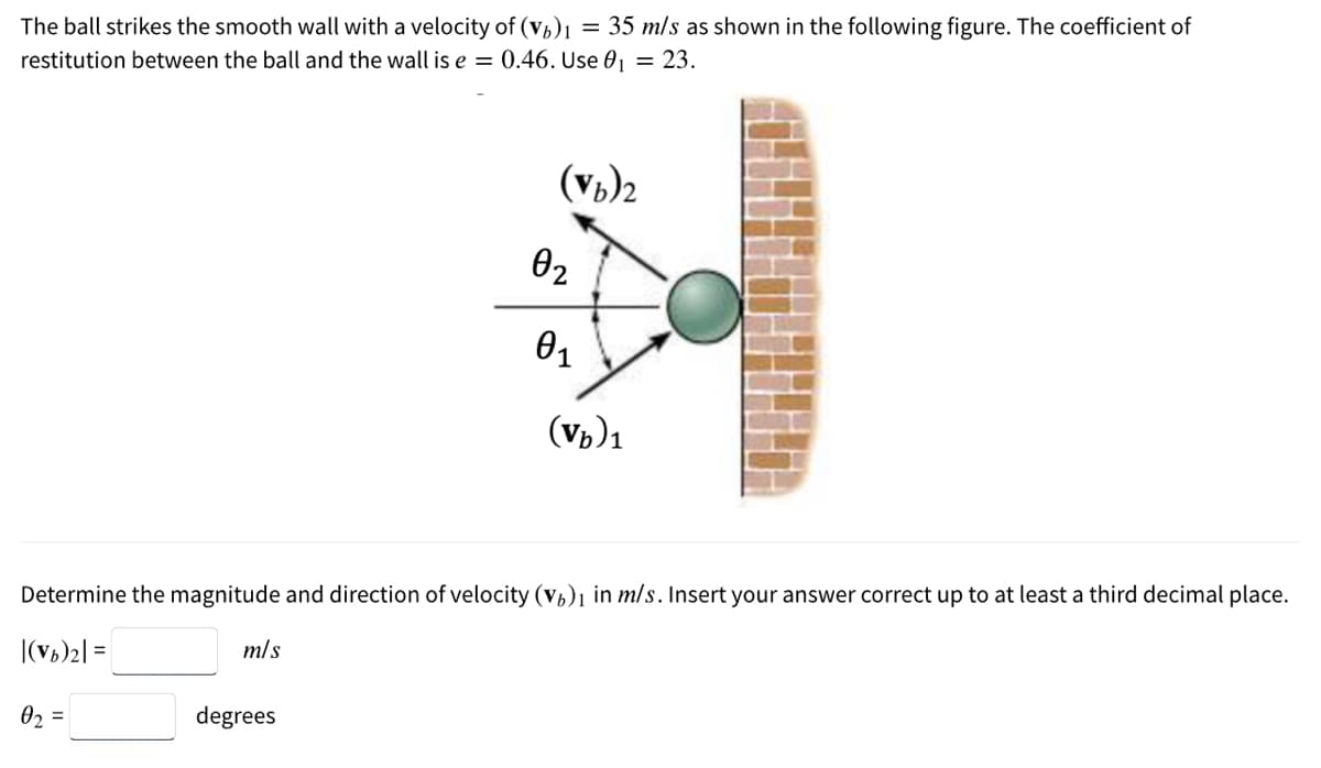 The ball strikes the smooth wall with a velocity of (Vb)1 = 35 m/s as shown in the following figure. The coefficient of
restitution between the ball and the wall is e = 0.46. Use 01 = 23.
(Vb)2
02
(Vp)1
Determine the magnitude and direction of velocity (Vp)1 in m/s. Insert your answer correct up to at least a third decimal place.
|(v5)2| =
m/s
02 =
degrees
