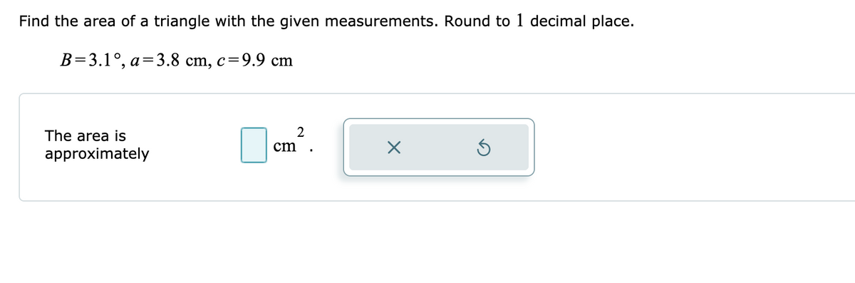 Find the area of a triangle with the given measurements. Round to 1 decimal place.
B=3.1°, a=3.8 cm, c=9.9 cm
The area is
2
cm
approximately
