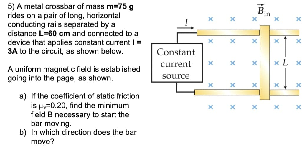 Bin
×
x
x
×
x
X
X
X
x
X
X X X
5) A metal crossbar of mass m=75 g
rides on a pair of long, horizontal
conducting rails separated by a
distance L=60 cm and connected to a
device that applies constant current | =
3A to the circuit, as shown below.
A uniform magnetic field is established
going into the page, as shown.
a) If the coefficient of static friction
is μs 0.20, find the minimum
field B necessary to start the
bar moving.
b) In which direction does the bar
move?
Constant
current
source
X
x
x
x