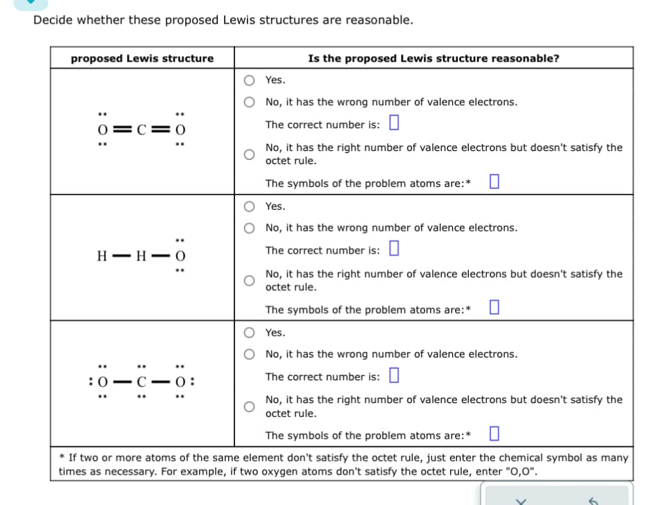 Decide whether these proposed Lewis structures are reasonable.
proposed Lewis structure
Yes.
Is the proposed Lewis structure reasonable?
: 0:
= C=
:0:
H H 0
:0:
|
: 0:
:0
C
: 0:
:0:
0
No, it has the wrong number of valence electrons.
The correct number is:
No, it has the right number of valence electrons but doesn't satisfy the
octet rule.
The symbols of the problem atoms are:*
Yes.
No, it has the wrong number of valence electrons.
The correct number is: ☐
No, it has the right number of valence electrons but doesn't satisfy the
octet rule.
The symbols of the problem atoms are:*
Yes.
No, it has the wrong number of valence electrons.
The correct number is: ☐
No, it has the right number of valence electrons but doesn't satisfy the
octet rule.
The symbols of the problem atoms are:*
* If two or more atoms of the same element don't satisfy the octet rule, just enter the chemical symbol as many
times as necessary. For example, if two oxygen atoms don't satisfy the octet rule, enter "O,O".