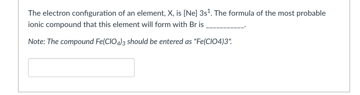 The electron configuration of an element, X, is [Ne] 3s¹. The formula of the most probable
ionic compound that this element will form with Br is
Note: The compound Fe(CIO4)3 should be entered as "Fe(CIO4)3".