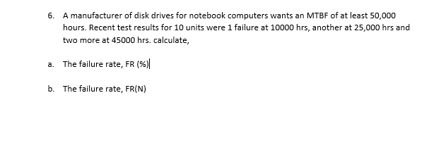6. A manufacturer of disk drives for notebook computers wants an MTBF of at least 50,000
hours. Recent test results for 10 units were 1 failure at 10000 hrs, another at 25,000 hrs and
two more at 45000 hrs. calculate,
a. The failure rate, FR (%)|
b. The failure rate, FR(N)
