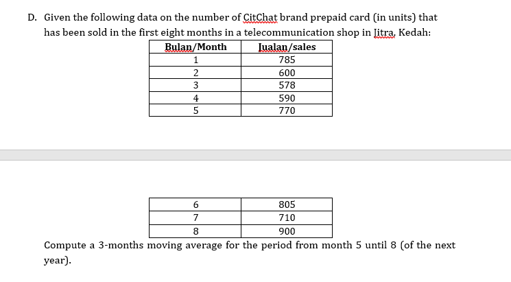 D. Given the following data on the number of CitChat brand prepaid card (in units) that
has been sold in the first eight months in a telecommunication shop in Jitra, Kedah:
Bulan/Month
Iualan/sales
785
2
600
3
578
4
590
5
770
6
805
7
710
8
900
Compute a 3-months moving average for the period from month 5 until 8 (of the next
year).
