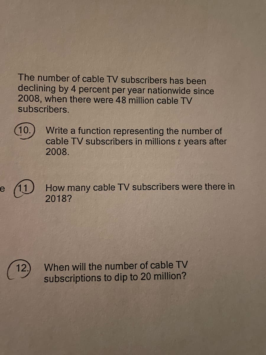 The number of cable TV subscribers has been
declining by 4 percent per year nationwide since
2008, when there were 48 million cable TV
subscribers.
(10.
Write a function representing the number of
cable TV subscribers in millions t years after
2008.
How many cable TV subscribers were there in
2018?
When will the number of cable TV
subscriptions to dip to 20 million?
11
12.