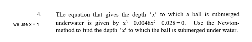 The equation that gives the depth 'x' to which a ball is submerged
underwater is given by x3 - 0.0048x² – 0.028=0. Use the Newton-
method to find the depth 'x' to which the ball is submerged under water.
4.
we use x =1
