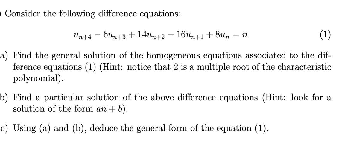 • Consider the following difference equations:
-
Un+4 - 6un+3 + 14Un+2 − 16Un+1 + 8un
= n
(1)
a) Find the general solution of the homogeneous equations associated to the dif-
ference equations (1) (Hint: notice that 2 is a multiple root of the characteristic
polynomial).
b) Find a particular solution of the above difference equations (Hint: look for a
solution of the form an + b).
c) Using (a) and (b), deduce the general form of the equation (1).