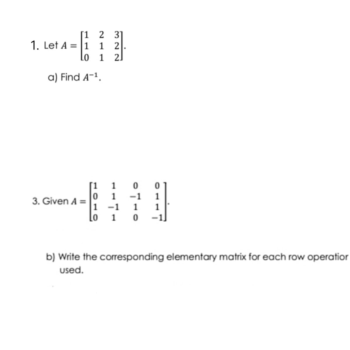 [1 2 31
1 2
Lo 1 2.
1. Let A = |1
a) Find A-1.
[1 1
1
-1
1
3. Given A =
|1 -1
Lo
1
1
1
b) Write the corresponding elementary matrix for each row operatior
used.
