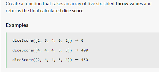 Create a function that takes an array of five six-sided throw values and
returns the final calculated dice score.
Examples
diceScore([2,
3, 4, 6, 2])
diceScore([4, 4, 4, 3, 3]) - 400
diceScore ([2, 4, 4, 5, 4])
450