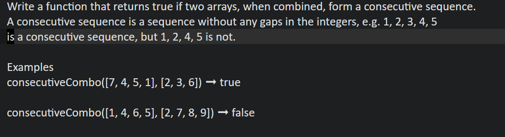 Write a function that returns true if two arrays, when combined, form a consecutive sequence.
A consecutive sequence is a sequence without any gaps in the integers, e.g. 1, 2, 3, 4, 5
is a consecutive sequence, but 1, 2, 4, 5 is not.
Examples
consecutiveCombo([7,
4, 5, 1], [2, 3, 6]) · → true
consecutive Combo([1, 4, 6, 5], [2, 7, 8, 9]) —
→ false