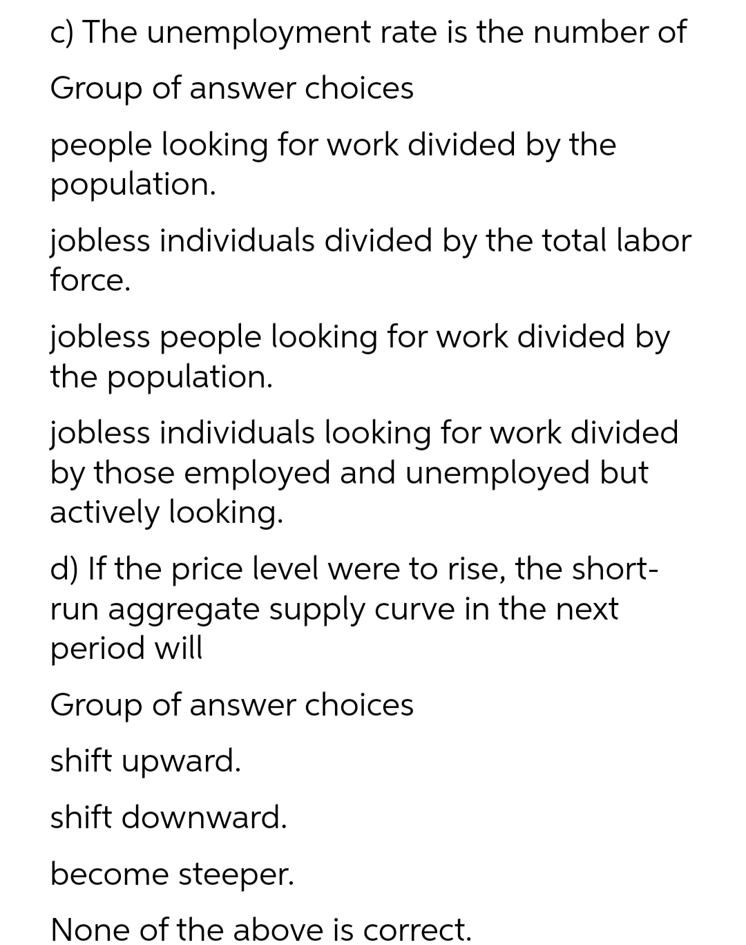 c) The unemployment rate is the number of
Group of answer choices
people looking for work divided by the
population.
jobless individuals divided by the total labor
force.
jobless people looking for work divided by
the population.
jobless individuals looking for work divided
by those employed and unemployed but
actively looking.
d) If the price level were to rise, the short-
run aggregate supply curve in the next
period will
Group of answer choices
shift upward.
shift downward.
become steeper.
None of the above is correct.
