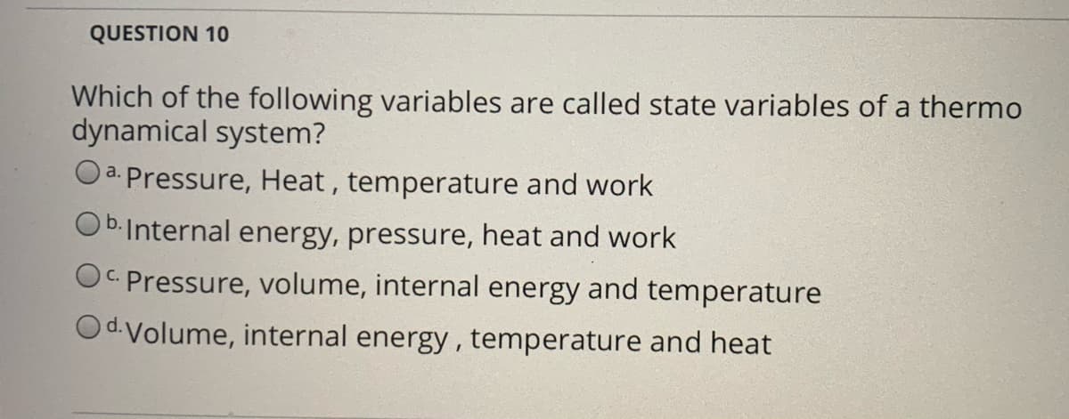 QUESTION 10
Which of the following variables are called state variables of a thermo
dynamical system?
a. Pressure, Heat , temperature and work
O b.Internal energy, pressure, heat and work
OC Pressure, volume, internal energy and temperature
Od Volume, internal energy, temperature and heat
