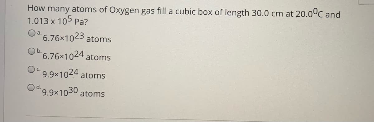 How many atoms of Oxygen gas fill a cubic box of length 30.0 cm at 20.0ºC and
1.013 x 105 Pa?
O 6.76x1023
atoms
b.
'6.76x1024 atoms
9.9x1024 atoms
Od 9.9×1030 atoms
