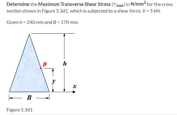 Determine the Maximum Transverse Shear Stress (Tmax) in N/mm2 for the cross
section shown in Figure 5.3d1, which is subjected to a shear force, V = 5 kN.
Given h = 240 mm and B = 170 mm.
h
В —
Figure 5.3d1
