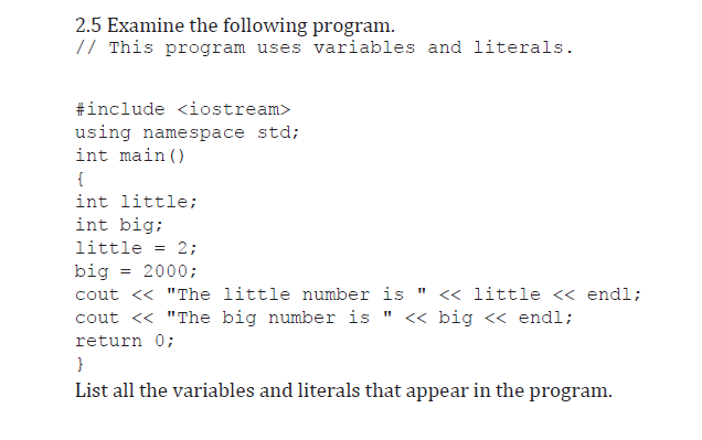 2.5 Examine the following program.
// This program uses variables and literals.
#include <iostream>
using namespace std;
int main ()
{
int little;
int big;
little = 2;
big
cout << "The little number is "
cout <« "The big number is " « big « endl;
2000;
<« little « endl;
return 0;
}
List all the variables and literals that appear in the program.
