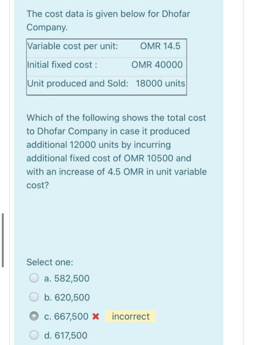 The cost data is given below for Dhofar
Company.
Variable cost per unit:
OMR 14.5
Initial fixed cost :
OMR 40000
Unit produced and Sold: 18000 units
Which of the following shows the total cost
to Dhofar Company in case it produced
additional 12000 units by incurring
additional fixed cost of OMR 10500 and
with an increase of 4.5 OMR in unit variable
cost?
Select one:
a. 582,500
b. 620,500
c. 667,500 ×
incorrect
d. 617,500
