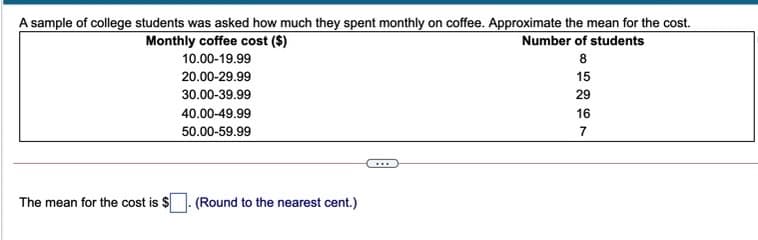 A sample of college students was asked how much they spent monthly on coffee. Approximate the mean for the cost.
Monthly coffee cost ($)
Number of students
10.00-19.99
8
20.00-29.99
15
30.00-39.99
29
40.00-49.99
16
50.00-59.99
7
The mean for the cost is $
(Round to the nearest cent.)
