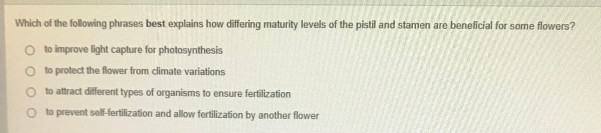 Which of the following phrases best explains how differing maturity levels of the pistil and stamen are beneficial for some flowers?
O to improve light capture for photosynthesis
O to protect the flower from climate variations
to attract different types of organisms to ensure fertilization
to prevent self-fertilization and allow fertilization by another flower
