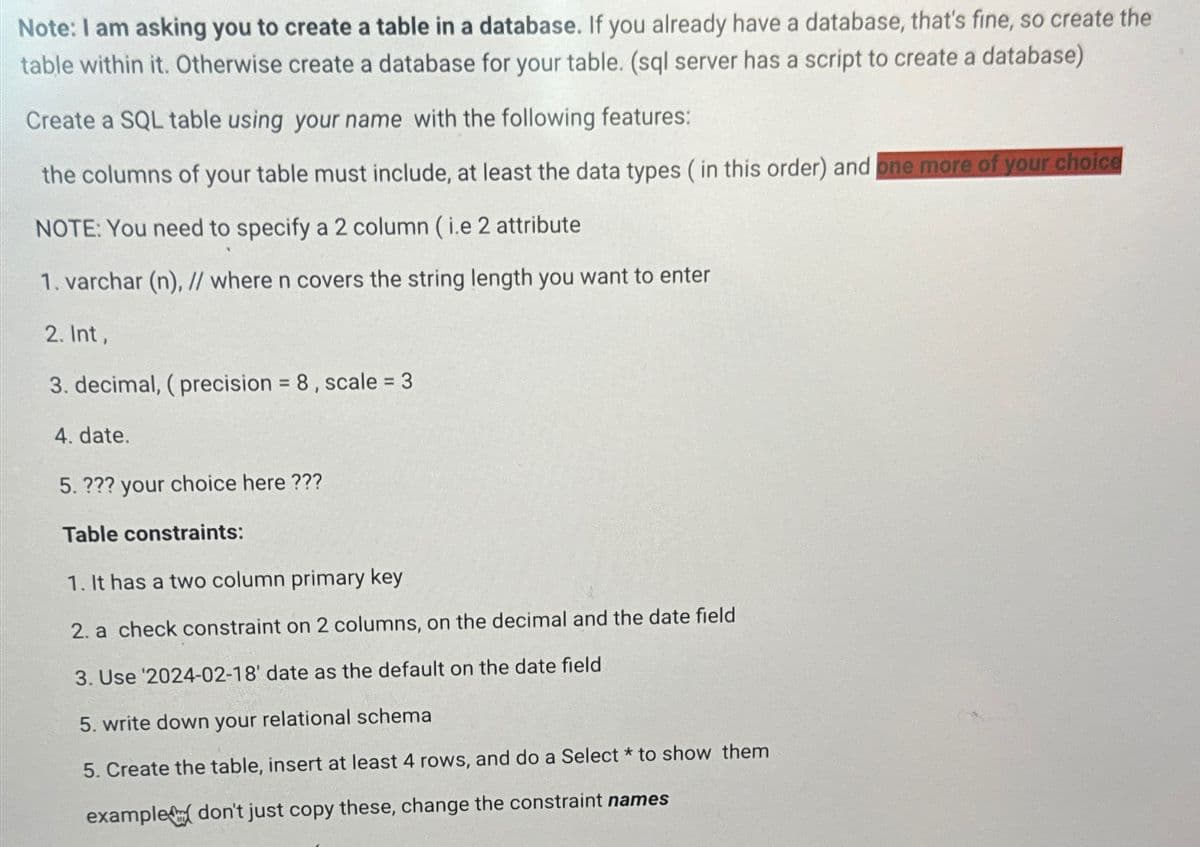 Note: I am asking you to create a table in a database. If you already have a database, that's fine, so create the
table within it. Otherwise create a database for your table. (sql server has a script to create a database)
Create a SQL table using your name with the following features:
the columns of your table must include, at least the data types (in this order) and one more of your choice
NOTE: You need to specify a 2 column (i.e 2 attribute
1. varchar (n), // where n covers the string length you want to enter
2. Int,
3. decimal, (precision = 8, scale = 3
4. date.
5. ??? your choice here ???
Table constraints:
1. It has a two column primary key
2. a check constraint on 2 columns, on the decimal and the date field
3. Use '2024-02-18' date as the default on the date field
5. write down your relational schema
5. Create the table, insert at least 4 rows, and do a Select * to show them
example don't just copy these, change the constraint names