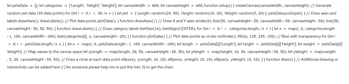 let petsData = ; let categories = ['Length', 'Height', 'Weight']); let canvasWidth = 800; let canvasHeight = 600; function setup()) { createCanvas(canvasWidth, canvasHeight); // Generate
random pet data (30 data points) for (let i = 0; i < 30; i++) { let pet = {Length: random(20, 50), Height: random(10, 30), Weight: random(5, 20)}; petsData.push(pet); } // Draw axes and
labels drawAxes(); drawLabels(); // Plot data points plotData(); } function drawAxes() { // Draw X and Y axes stroke(0); line(50, canvasHeight - 50, canvasWidth - 50, canvasHeight -50); line(50,
canvasHeight 50, 50, 50); } function drawLabels() { // Draw category labels textSize(16); textAlign(CENTER); for (let i = 0; i < categories.length; i++) { let x = map(1, 0, categories.length
■1, 100, canvasWidth 100); text(categories[i], x, canvasHeight - 20);}} function plotData() { // Plot data points as circles noStroke(); fill(66, 135, 245, 150); // Blue with transparency for (let i
= 0; i < petsData.length; i++) { let x = map(1, 0, petsData.length - 1, 100, canvasWidth - 100); let length petsData[i]['Length']; let height = petsData[i]['Height']; let weight = petsData[i]['
-
-
Weight']; // Map values to the canvas space let yLength = map(length, 20, 50, canvasHeight - 50, 50); let yHeight = map(height, 10, 30, canvasHeight - 50, 50); let yWeight = map(weight
'
5, 20, canvasHeight - 50, 50); // Draw a circle at each data point ellipse(x, yLength, 10, 10); ellipse(x, yHeight, 10, 10); ellipse(x, yWeight, 10, 10); } } function draw() { // Additional drawing or
interactivity can be added here } CAn someone please help me to put this into JS to get the chart.