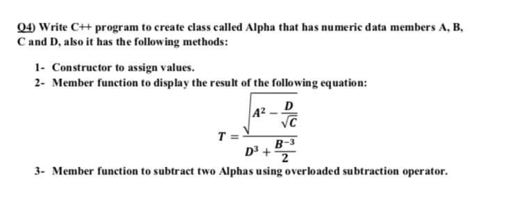 Q4) Write C++ program to create class called Alpha that has numeric data members A, B,
C and D, also it has the following methods:
1- Constructor to assign values.
2- Member function to display the result of the following equation:
D
A2
T =V
B-3
D3 +
2
3- Member function to subtract two Alphas using overloaded subtraction operator.
