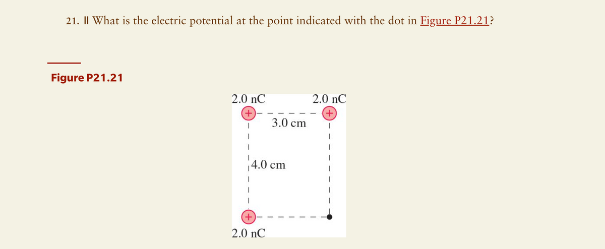 21. || What is the electric potential at the point indicated with the dot in Figure P21.21?
Figure P21.21
2.0 nC
2.0 nC
+
+
3.0 cm
+
4.0 cm
2.0 nC