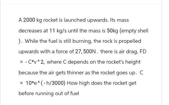 A 2000 kg rocket is launched upwards. Its mass
decreases at 11 kg/s until the mass is 50kg (empty shell
). While the fuel is still burning, the rock is propelled
upwards with a force of 27, 500N. there is air drag, FD
= - C*v^2, where C depends on the rocket's height
because the air gets thinner as the rocket goes up. C
=
10*e^(-h/3000) How high does the rocket get
before running out of fuel
