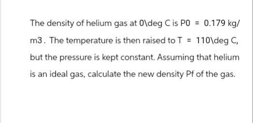 The density of helium gas at 0\deg C is P0 = 0.179 kg/
m3. The temperature is then raised to T = 110\deg C,
but the pressure is kept constant. Assuming that helium
is an ideal gas, calculate the new density Pf of the gas.
