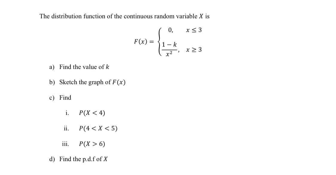 The distribution function of the continuous random variable X is
0,
x< 3
F(x) =
1- k
x 2 3
x²
a) Find the value of k
b) Sketch the graph of F (x)
c) Find
i.
Р(X < 4)
ii.
P(4 < X < 5)
iii.
Р(X > 6)
d) Find the p.d.f of X
