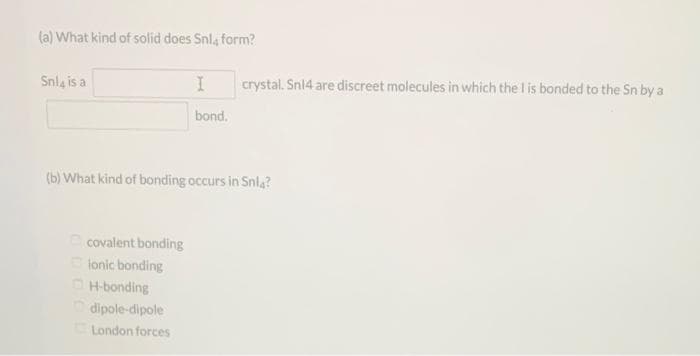 (a) What kind of solid does Snl, form?
Snl, is a
covalent bonding
ionic bonding
I
bond.
(b) What kind of bonding occurs in Snla?
H-bonding
dipole-dipole
London forces
crystal. Sn14 are discreet molecules in which the I is bonded to the Sn by a