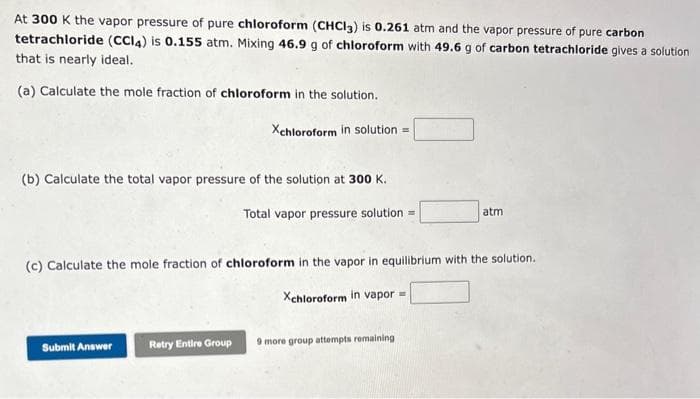 At 300 K the vapor pressure of pure chloroform (CHCl3) is 0.261 atm and the vapor pressure of pure carbon
tetrachloride (CCl4) is 0.155 atm. Mixing 46.9 g of chloroform with 49.6 g of carbon tetrachloride gives a solution
that is nearly ideal.
(a) Calculate the mole fraction of chloroform in the solution.
Xchloroform in solution=
(b) Calculate the total vapor pressure of the solution at 300 K.
Total vapor pressure solution=
(c) Calculate the mole fraction of chloroform in the vapor in equilibrium with the solution.
Xchloroform in vapor =
Submit Answer
Retry Entire Group
atm
9 more group attempts remaining