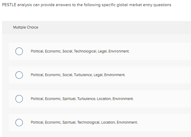 PESTLE analysis can provide answers to the following specific global market entry questions
Multiple Choice
O Political, Economic, Social, Technological, Legal, Environment.
O Political, Economic, Social, Turbulence, Legal, Environment.
O Political, Economic, Spiritual, Turbulence, Location, Environment
Political, Economic, Spiritual, Technological, Location, Environment.