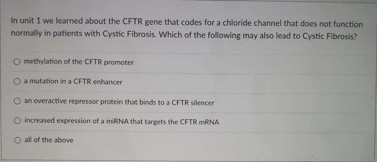 In unit 1 we learned about the CFTR gene that codes for a chloride channel that does not function
normally in patients with Cystic Fibrosis. Which of the following may also lead to Cystic Fibrosis?
O methylation of the CFTR promoter
O a mutation in a CFTR enhancer
an overactive repressor protein that binds to a CFTR silencer
O increased expression of a miRNA that targets the CFTR mRNA
O all of the above